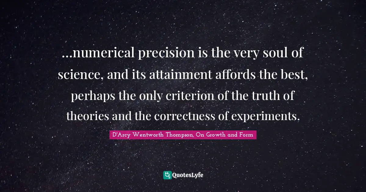 …numerical precision is the very soul of science, and its attainment affords the best, perhaps the only criterion of the truth of theories and the correctness of experiments.