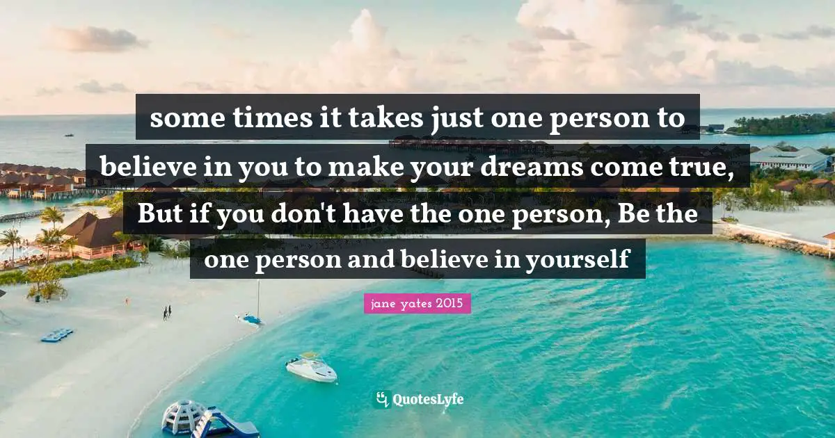 some times it takes just one person to believe in you to make your dreams come true, But if you don't have the one person, Be the one person and believe in yourself