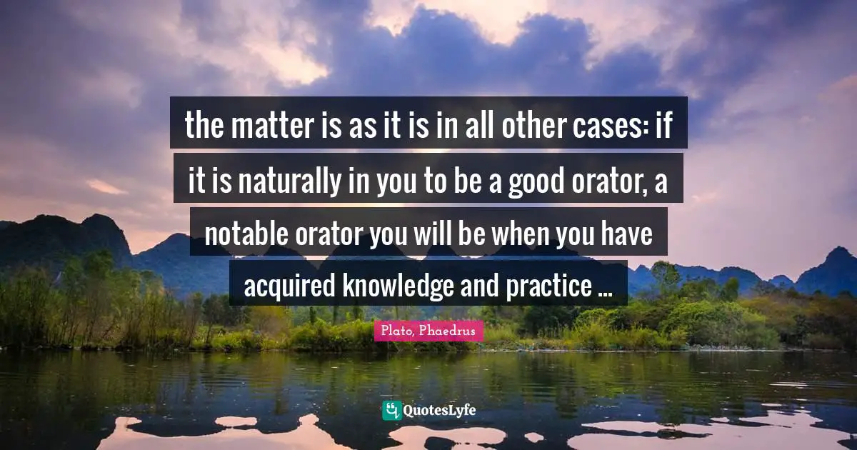 Plato, Phaedrus Quotes: the matter is as it is in all other cases: if it is naturally in you to be a good orator, a notable orator you will be when you have acquired knowledge and practice ...