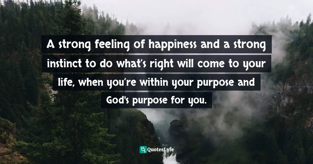 A strong feeling of happiness and a strong instinct to do what’s right will come to your life, when you’re within your purpose and God's purpose for you.
