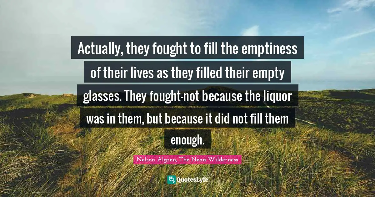 Actually, they fought to fill the emptiness of their lives as they filled their empty glasses. They fought—not because the liquor was in them, but because it did not fill them enough.