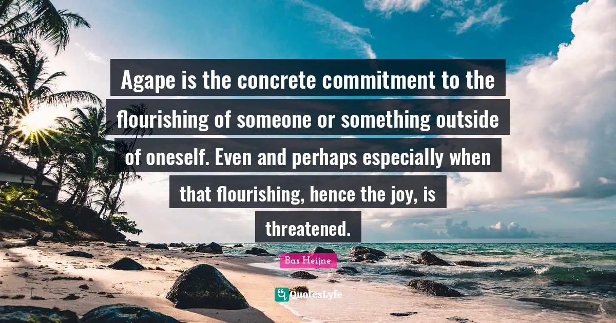 Agape is the concrete commitment to the flourishing of someone or something outside of oneself. Even and perhaps especially when that flourishing, hence the joy, is threatened.