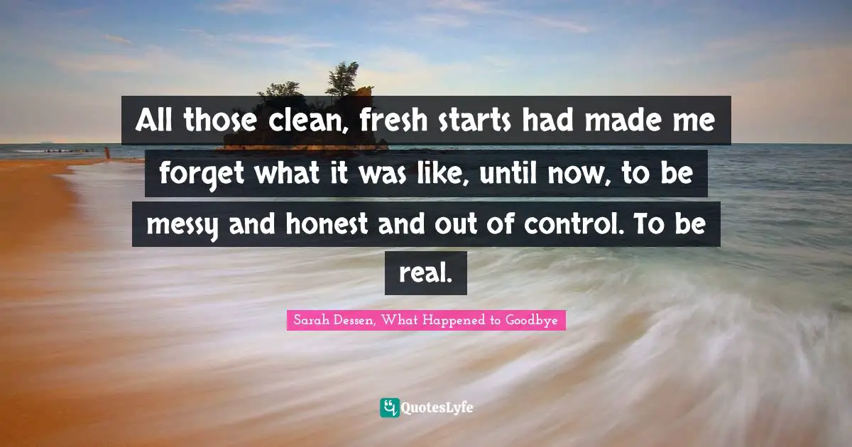 All those clean, fresh starts had made me forget what it was like, until now, to be messy and honest and out of control. To be real.