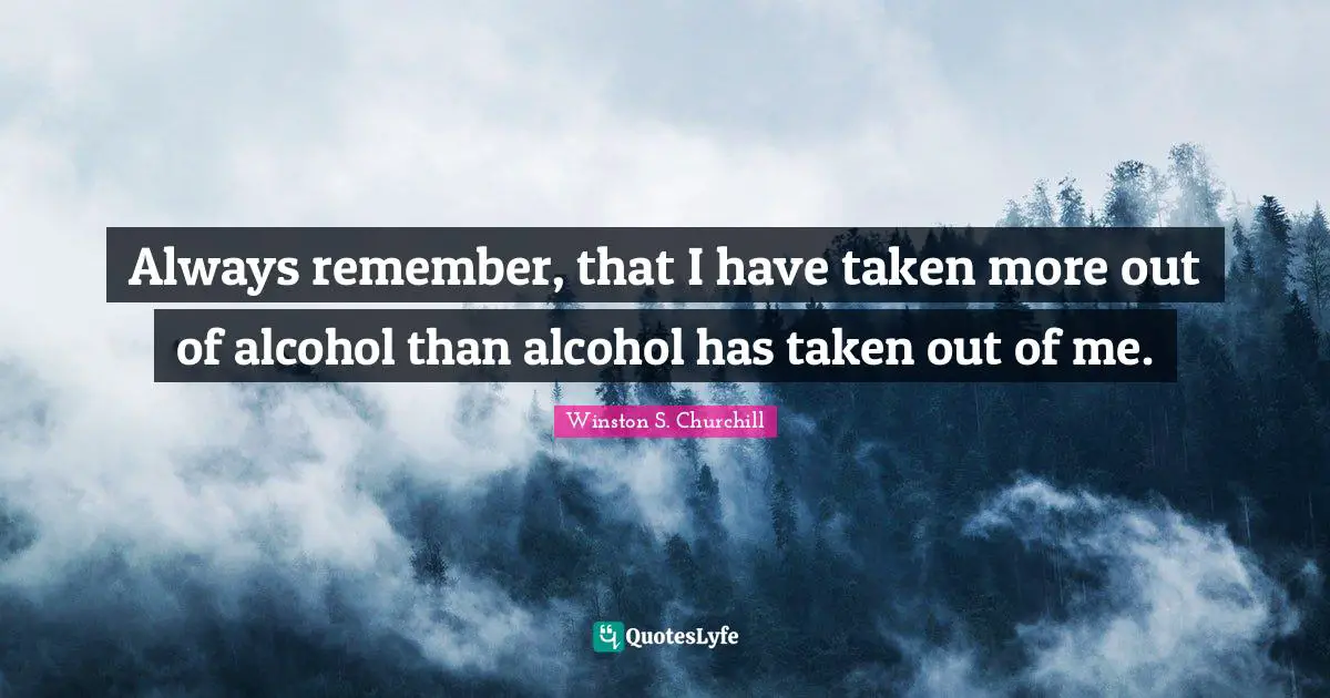 Always remember, that I have taken more out of alcohol than alcohol has taken out of me.