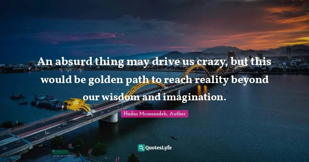An absurd thing may drive us crazy, but this would be golden path to reach reality beyond our wisdom and imagination.