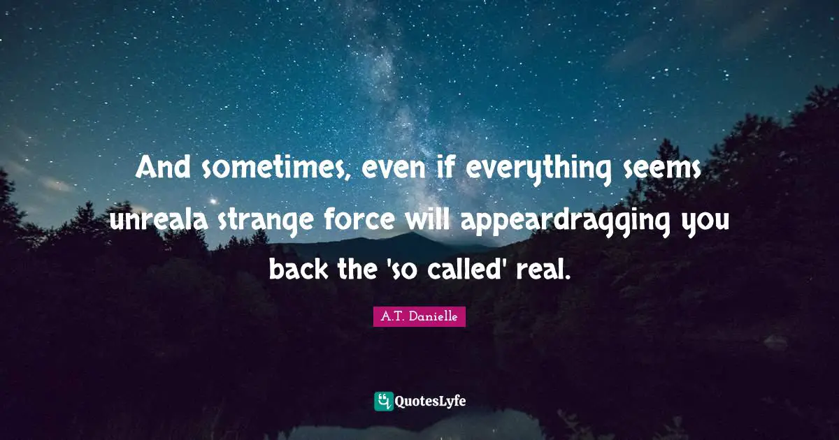 And sometimes, even if everything seems unreala strange force will appeardragging you back the 'so called' real.