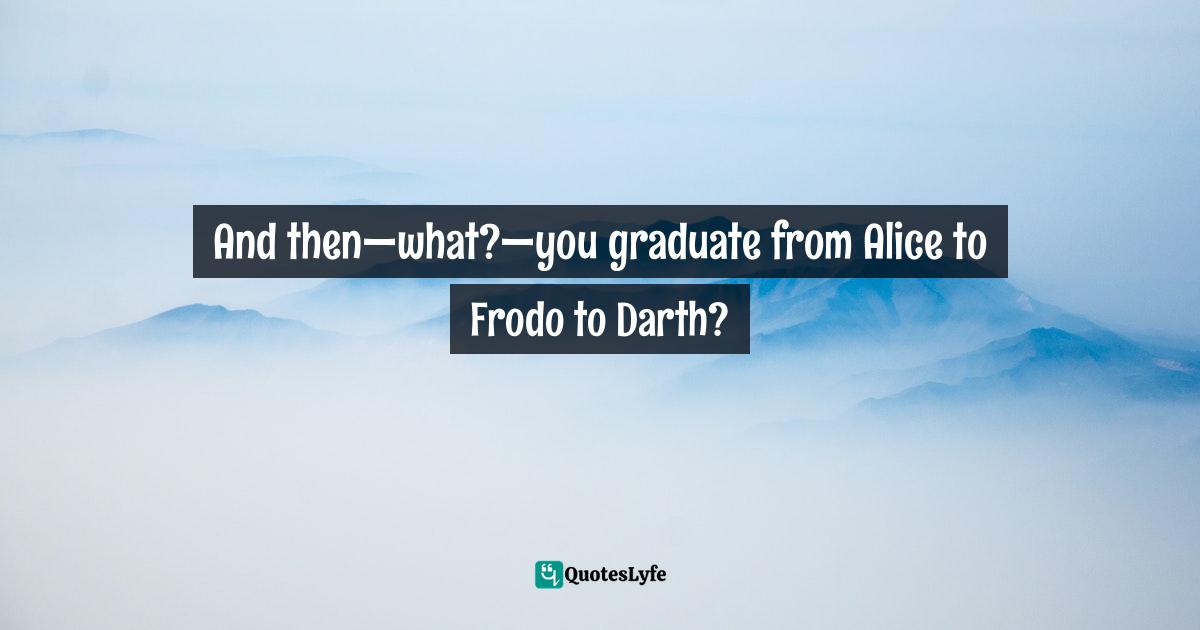 And then—what?—you graduate from Alice to Frodo to Darth?