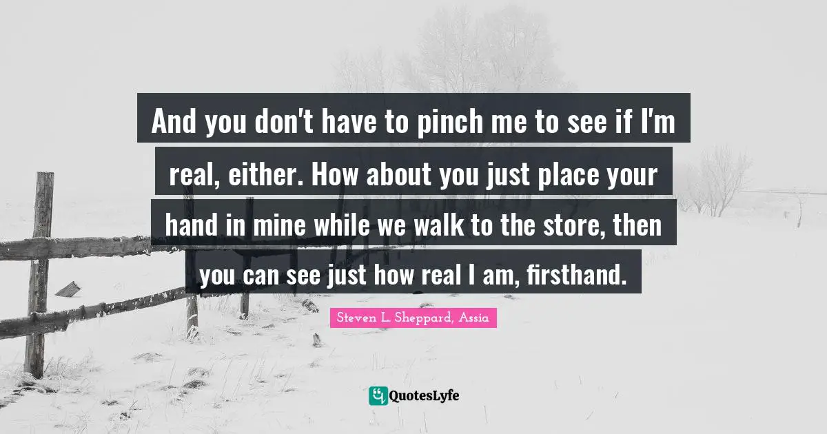 And you don't have to pinch me to see if I'm real, either. How about you just place your hand in mine while we walk to the store, then you can see just how real I am, firsthand.