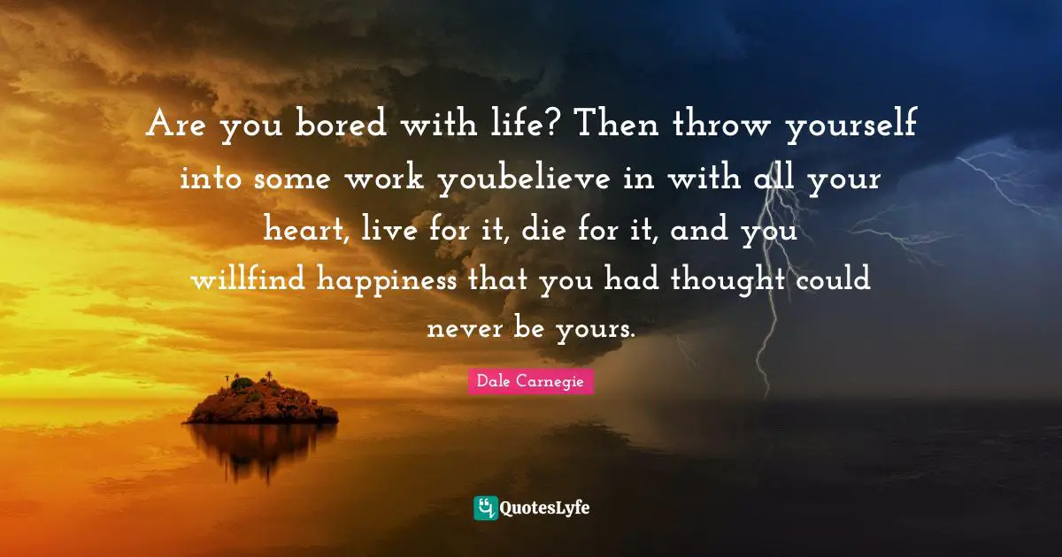 Are you bored with life? Then throw yourself into some work youbelieve in with all your heart, live for it, die for it, and you willfind happiness that you had thought could never be yours.
