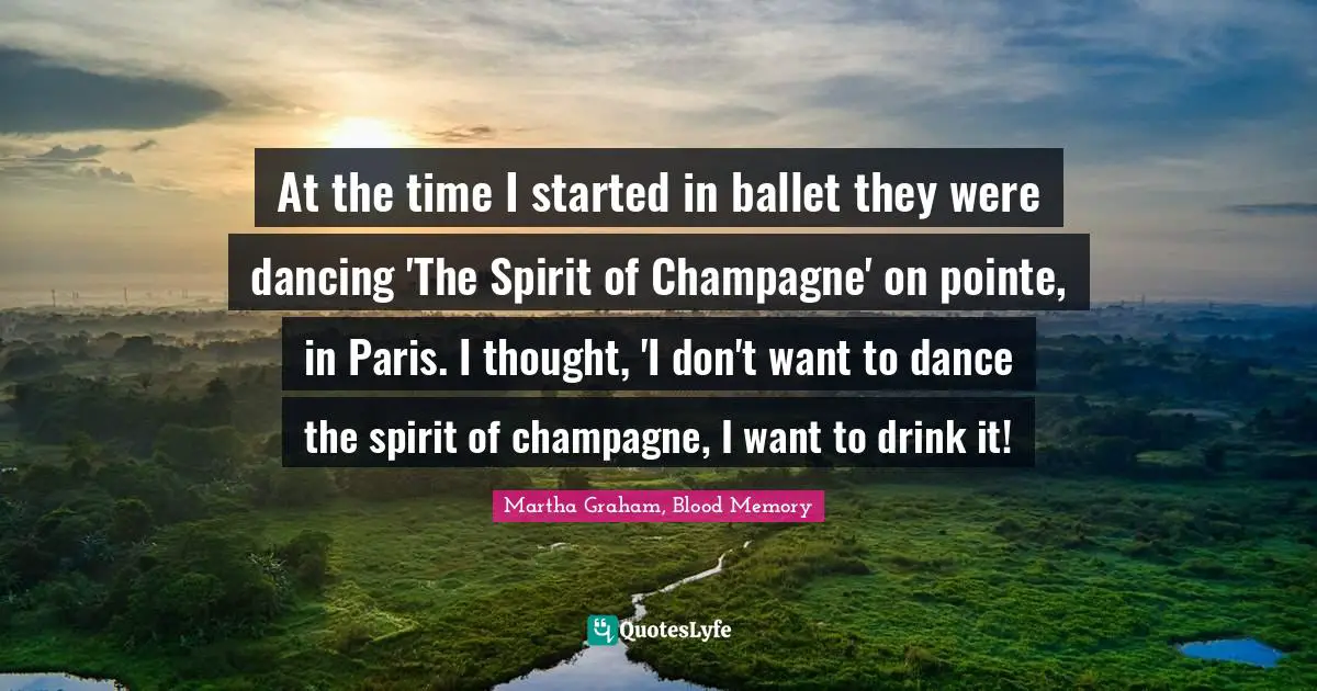 At the time I started in ballet they were dancing 'The Spirit of Champagne' on pointe, in Paris. I thought, 'I don't want to dance the spirit of champagne, I want to drink it!