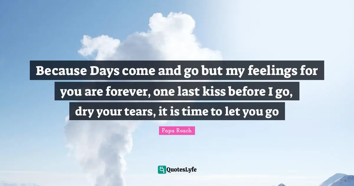 Because Days come and go but my feelings for you are forever, one last kiss before I go, dry your tears, it is time to let you go