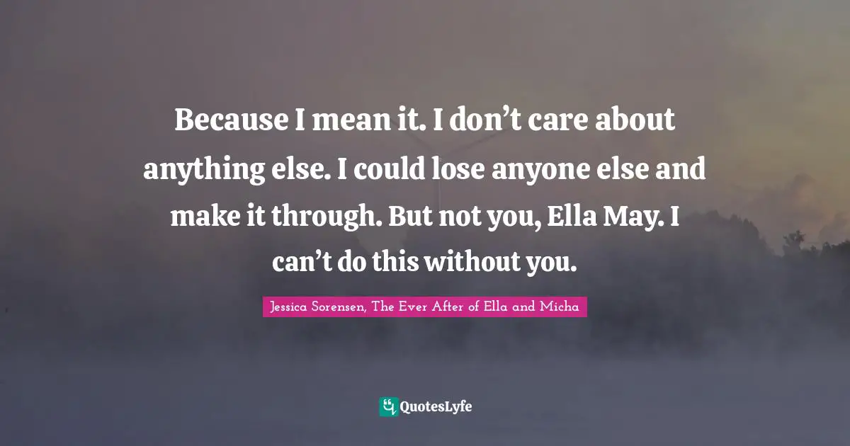 Because I mean it. I don’t care about anything else. I could lose anyone else and make it through. But not you, Ella May. I can’t do this without you.