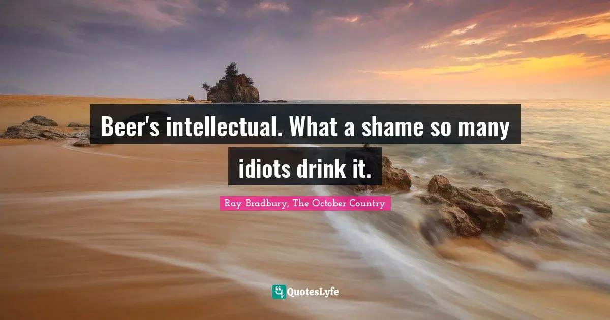 Beer's intellectual. What a shame so many idiots drink it.