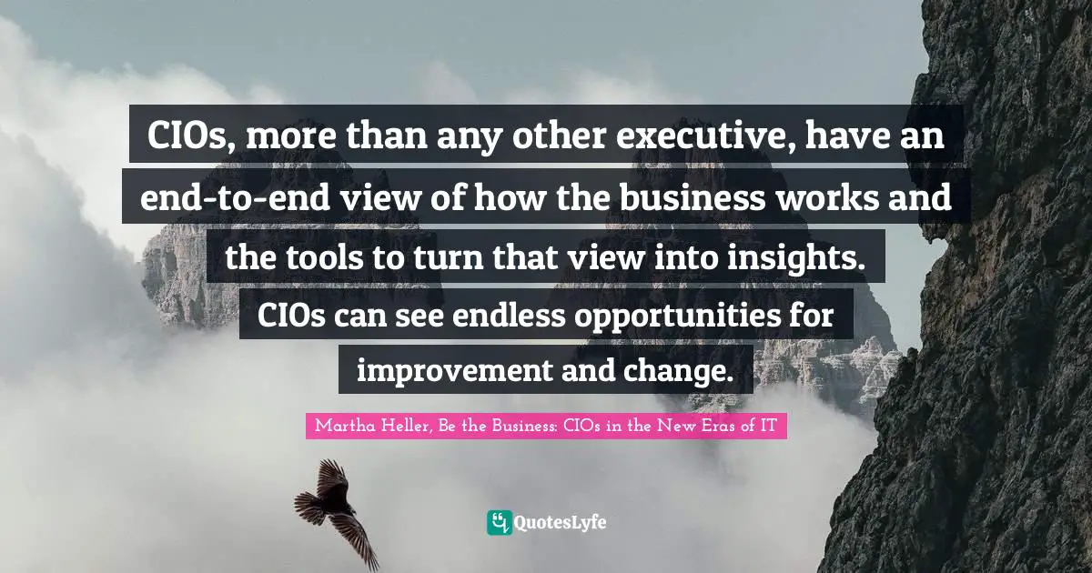 Martha Heller, Be The Business: CIOs In The New Eras Of IT Quotes: "CIOs, more than any other executive, have an end-to-end view of how the business works and the tools to turn that view into insights. CIOs can see endless opportunities for improvement and change."