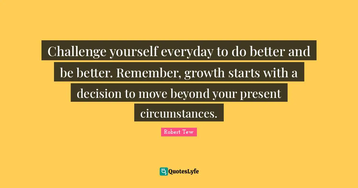 Challenge yourself everyday to do better and be better. Remember, growth starts with a decision to move beyond your present circumstances.