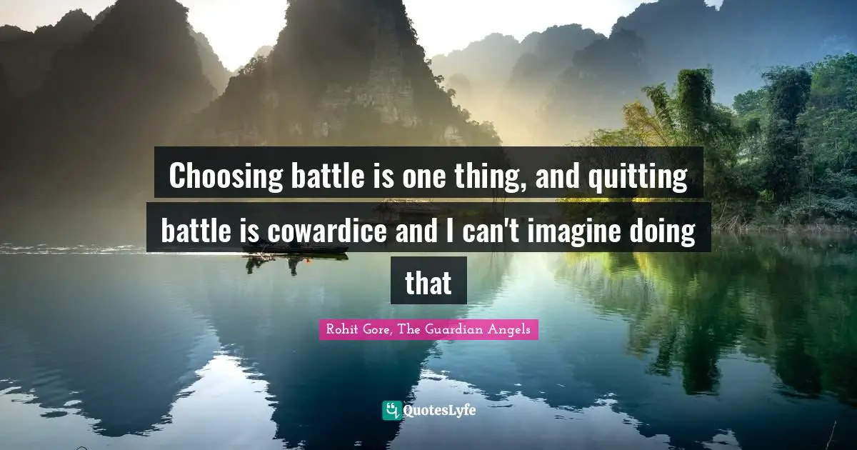 Choosing battle is one thing, and quitting battle is cowardice and I can't imagine doing that