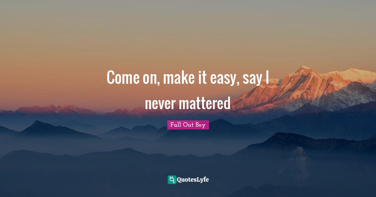 Come on, make it easy, say I never mattered