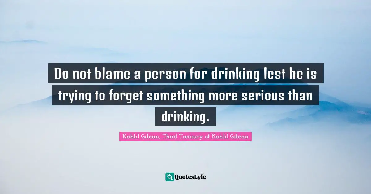Do not blame a person for drinking lest he is trying to forget something more serious than drinking.
