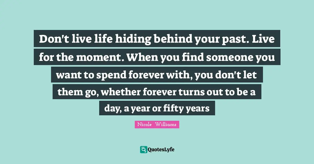 Don't live life hiding behind your past. Live for the moment. When you find someone you want to spend forever with, you don't let them go, whether forever turns out to be a day, a year or fifty years