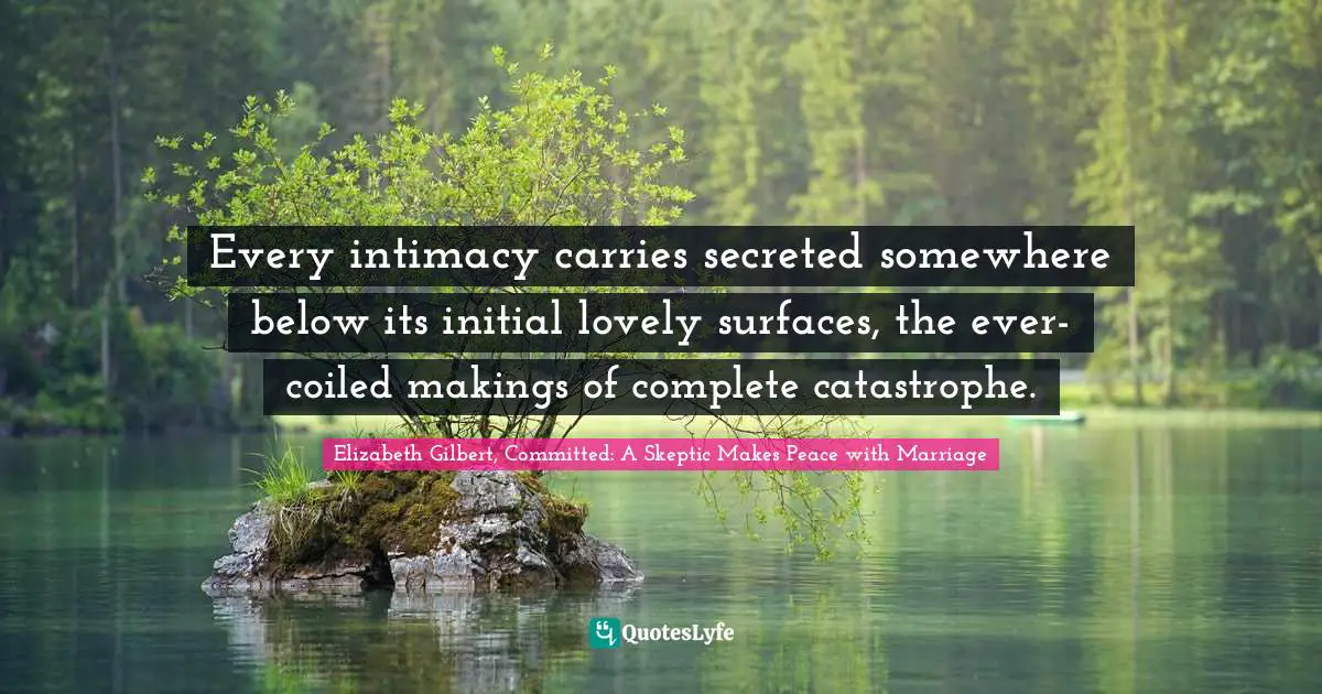 Every intimacy carries secreted somewhere below its initial lovely surfaces, the ever-coiled makings of complete catastrophe.