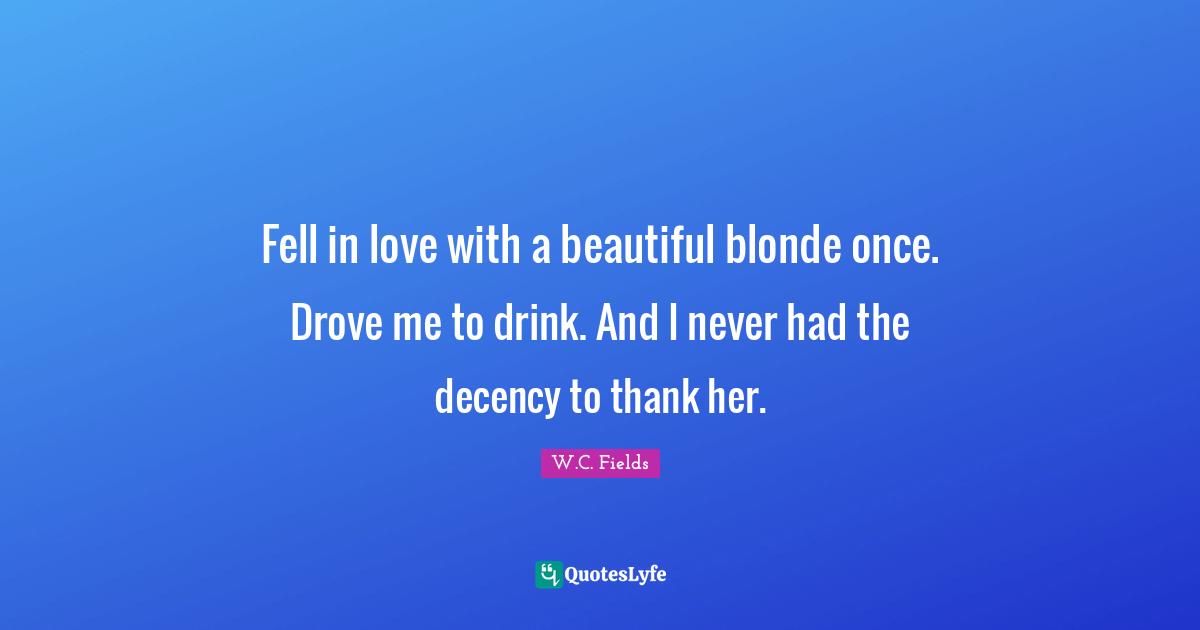 Fell in love with a beautiful blonde once. Drove me to drink. And I never had the decency to thank her.