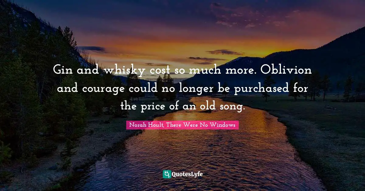 Gin and whisky cost so much more. Oblivion and courage could no longer be purchased for the price of an old song.