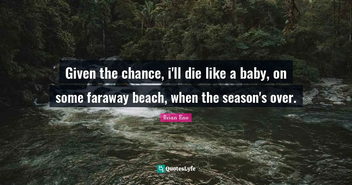 Given the chance, i'll die like a baby, on some faraway beach, when the season's over.