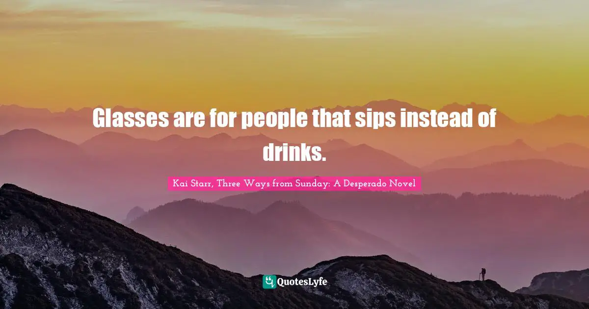 Glasses are for people that sips instead of drinks.