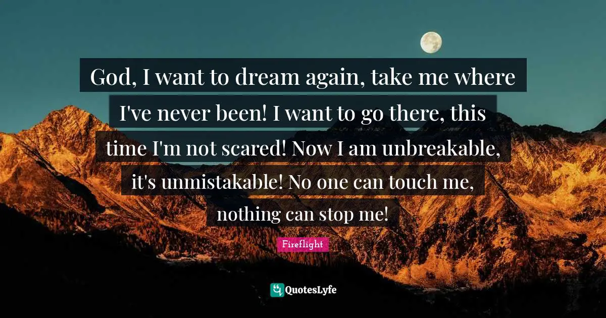 God, I want to dream again, take me where I've never been! I want to go there, this time I'm not scared! Now I am unbreakable, it's unmistakable! No one can touch me, nothing can stop me!