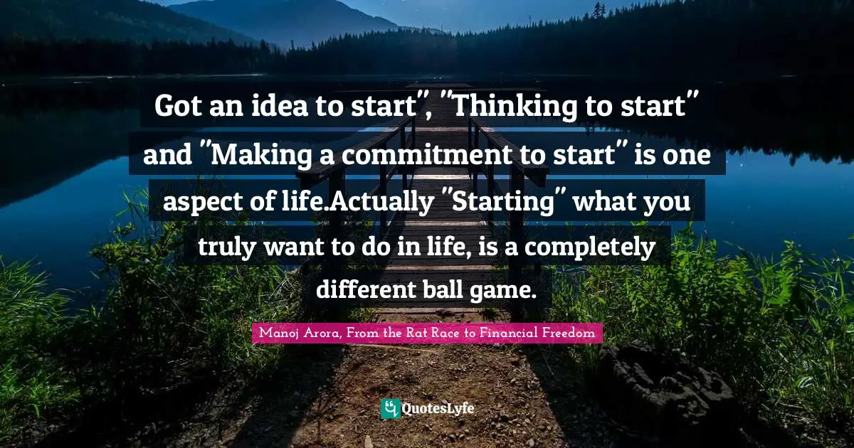 Got an idea to start", "Thinking to start" and "Making a commitment to start" is one aspect of life.Actually "Starting" what you truly want to do in life, is a completely different ball game.
