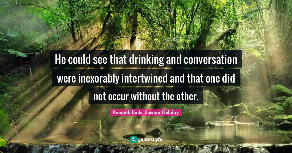 He could see that drinking and conversation were inexorably intertwined and that one did not occur without the other.