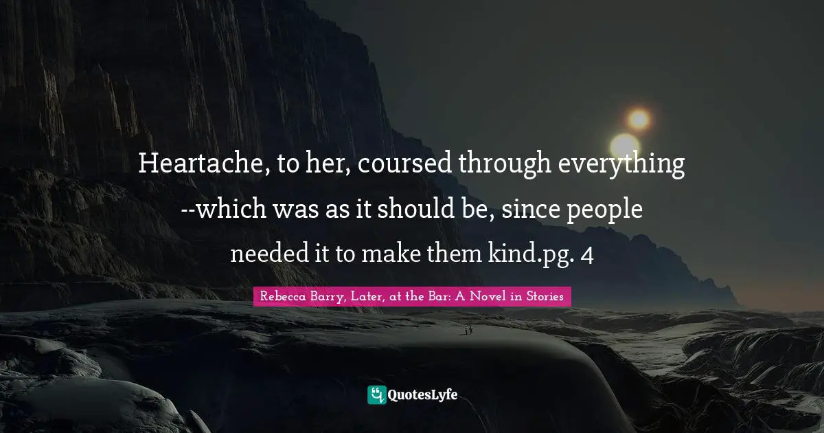 Heartache, to her, coursed through everything--which was as it should be, since people needed it to make them kind.pg. 4