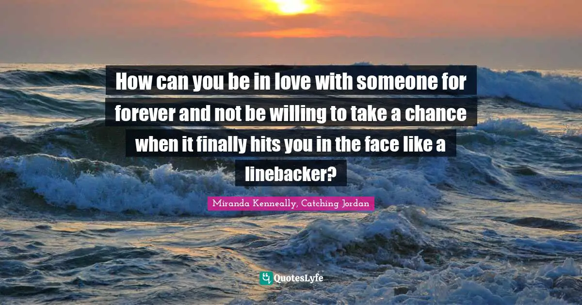 How can you be in love with someone for forever and not be willing to take a chance when it finally hits you in the face like a linebacker?