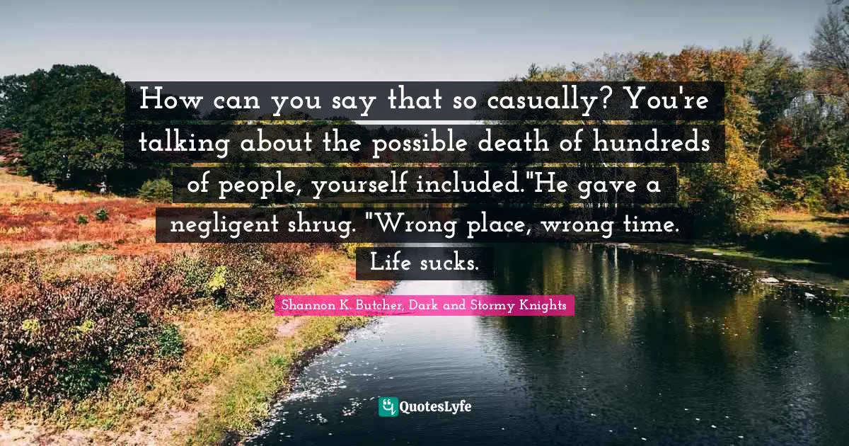 How can you say that so casually? You're talking about the possible death of hundreds of people, yourself included."He gave a negligent shrug. "Wrong place, wrong time. Life sucks.