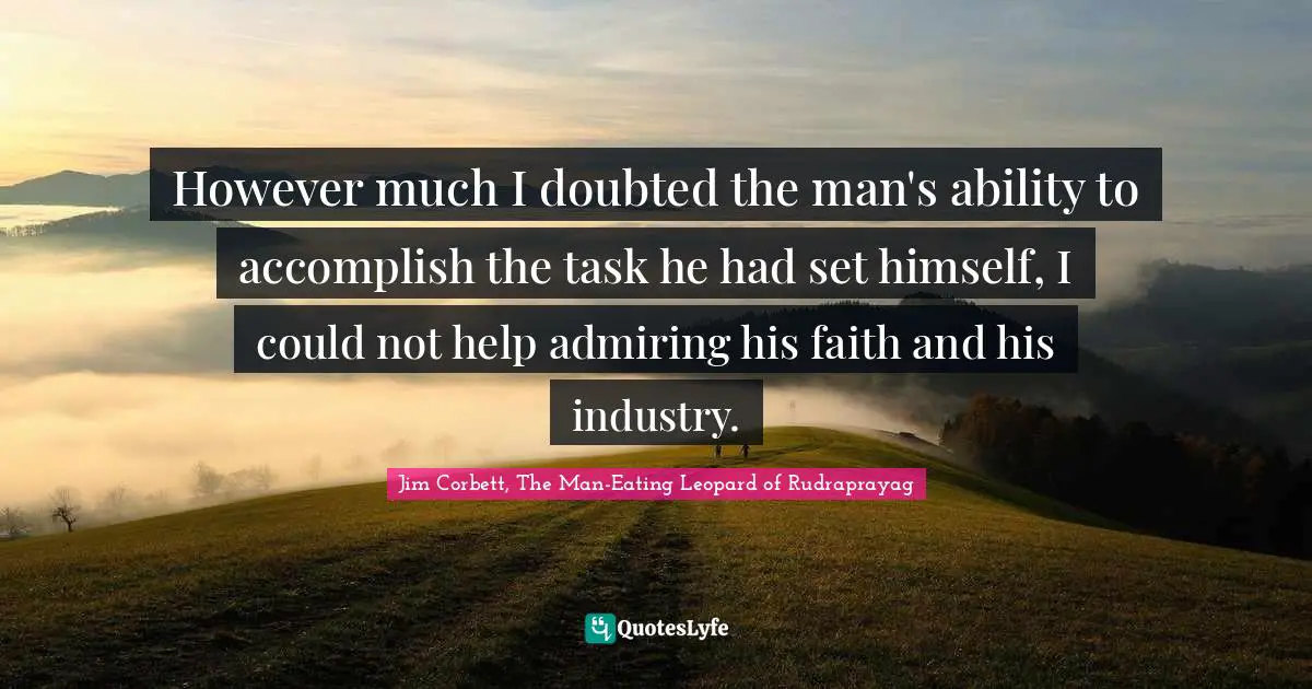 However much I doubted the man's ability to accomplish the task he had set himself, I could not help admiring his faith and his industry.