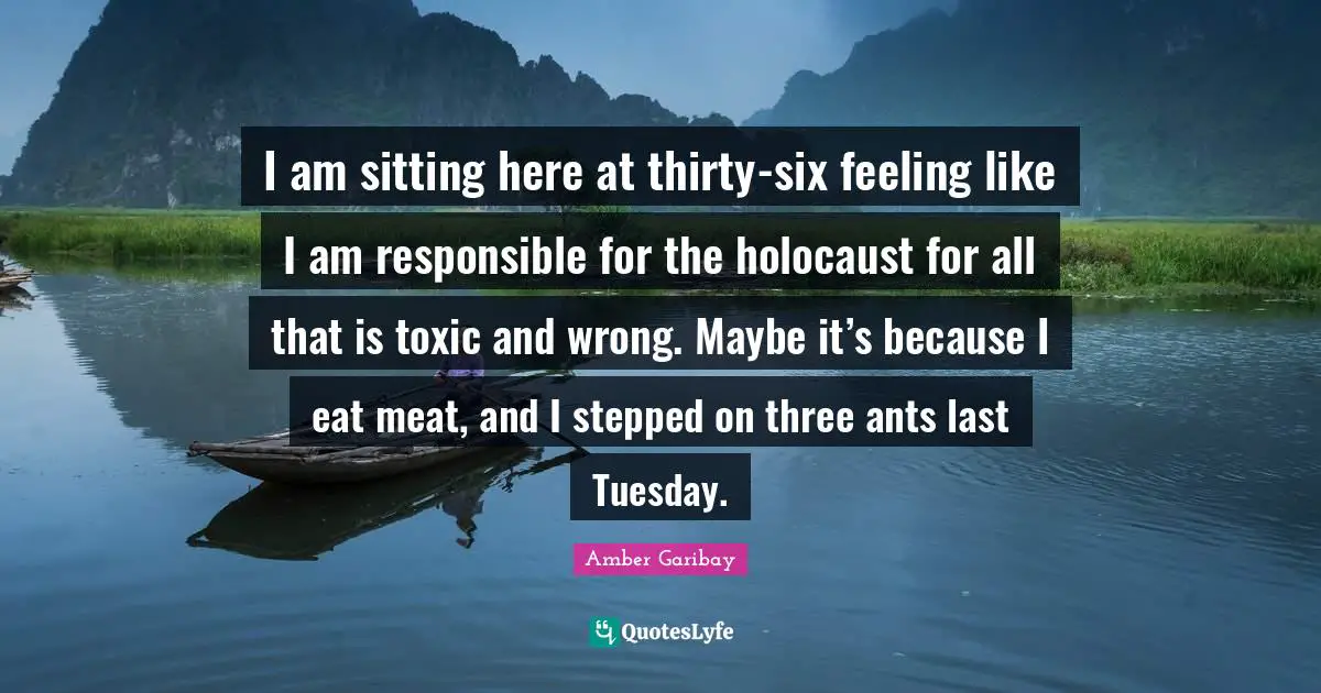 I am sitting here at thirty-six feeling like I am responsible for the holocaust for all that is toxic and wrong. Maybe it’s because I eat meat, and I stepped on three ants last Tuesday.