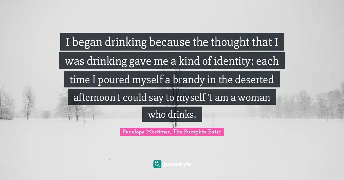 I began drinking because the thought that I was drinking gave me a kind of identity: each time I poured myself a brandy in the deserted afternoon I could say to myself 'I am a woman who drinks.