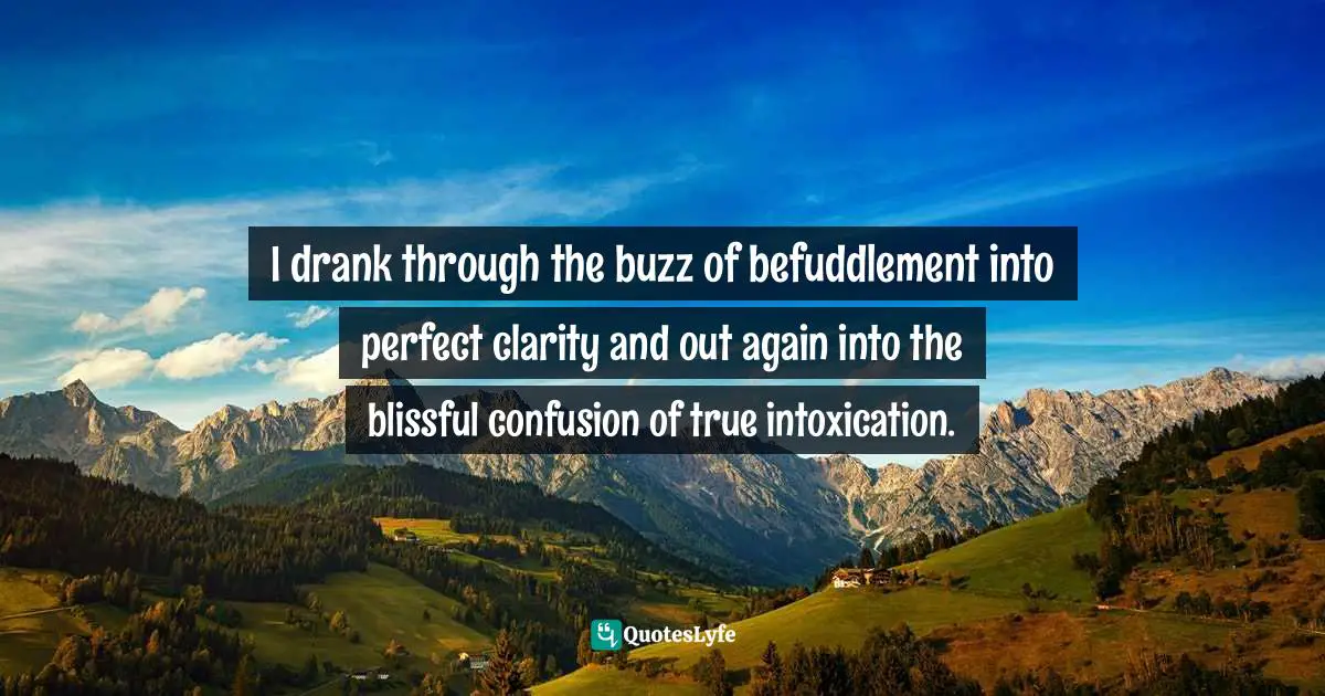 I drank through the buzz of befuddlement into perfect clarity and out again into the blissful confusion of true intoxication.