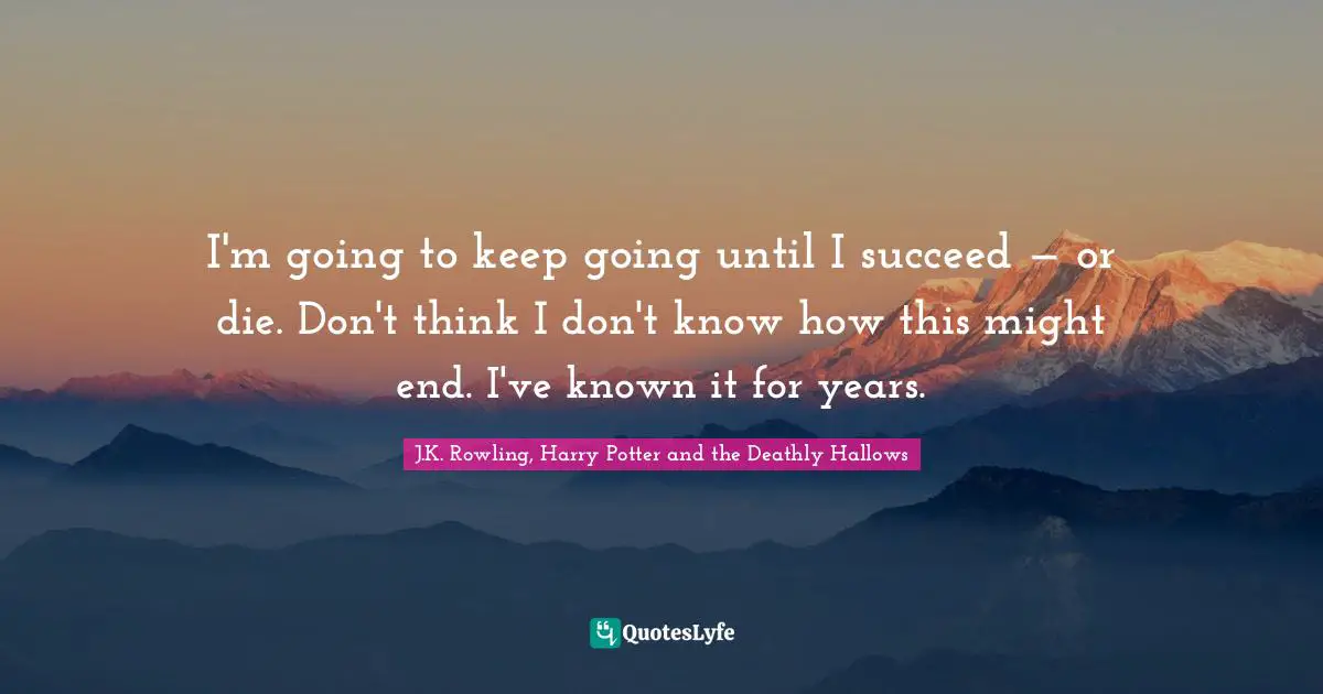 J.K. Rowling, Harry Potter and the Deathly Hallows Quotes: I'm going to keep going until I succeed — or die. Don't think I don't know how this might end. I've known it for years.