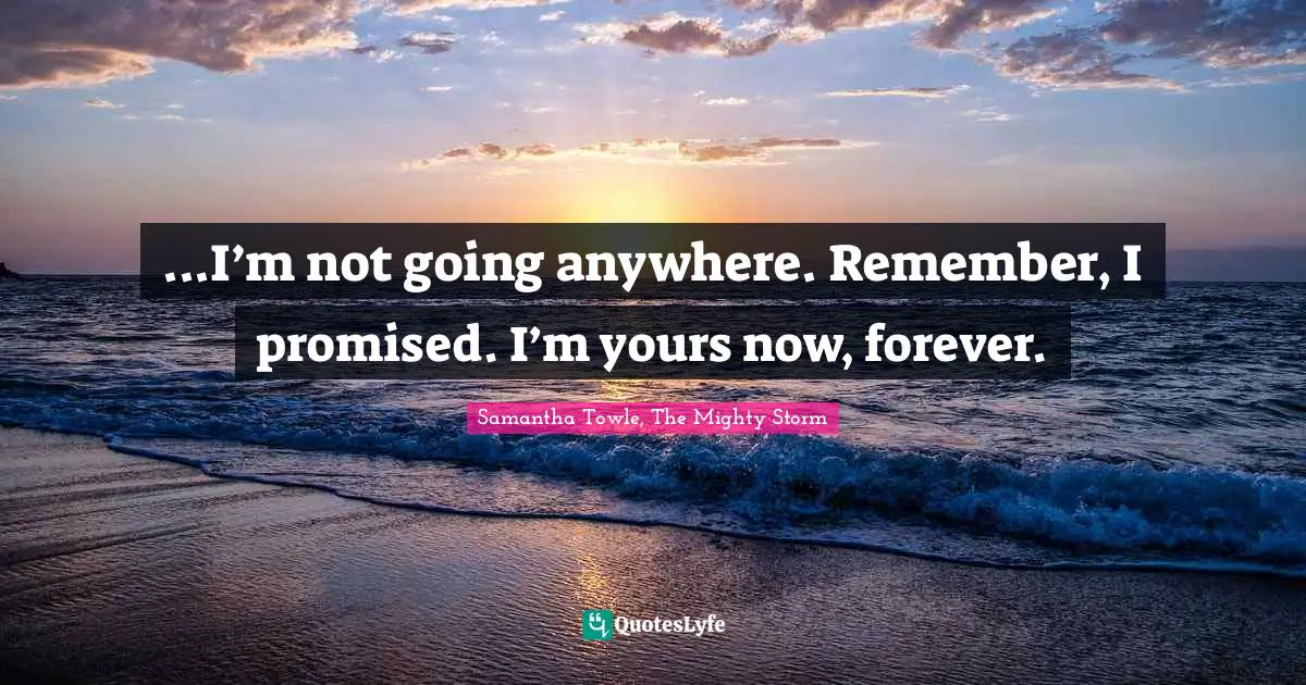 ...I’m not going anywhere. Remember, I promised. I’m yours now, forever.