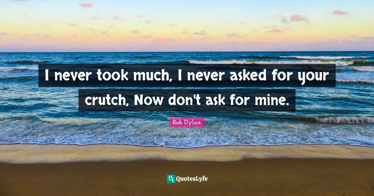 I never took much, I never asked for your crutch, Now don't ask for mine.