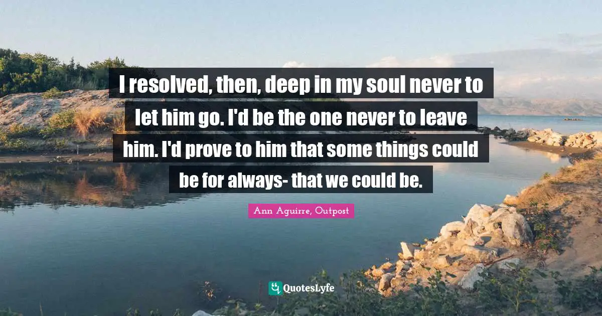 I resolved, then, deep in my soul never to let him go. I'd be the one never to leave him. I'd prove to him that some things could be for always- that we could be.