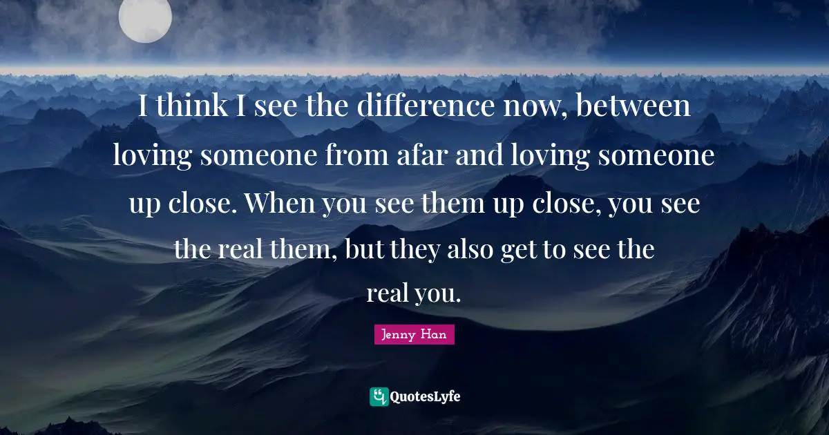 Jenny Han Quotes: "I think I see the difference now, between loving someone from afar and loving someone up close. When you see them up close, you see the real them, but they also get to see the real you."