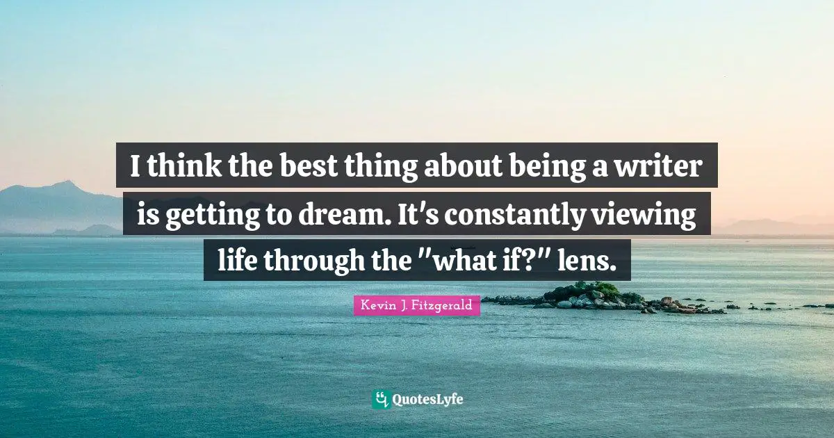 I think the best thing about being a writer is getting to dream. It's constantly viewing life through the "what if?" lens.