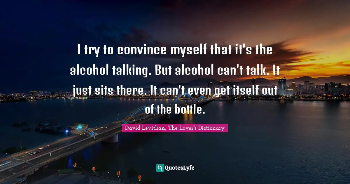 I try to convince myself that it's the alcohol talking. But alcohol can't talk. It just sits there. It can't even get itself out of the bottle.