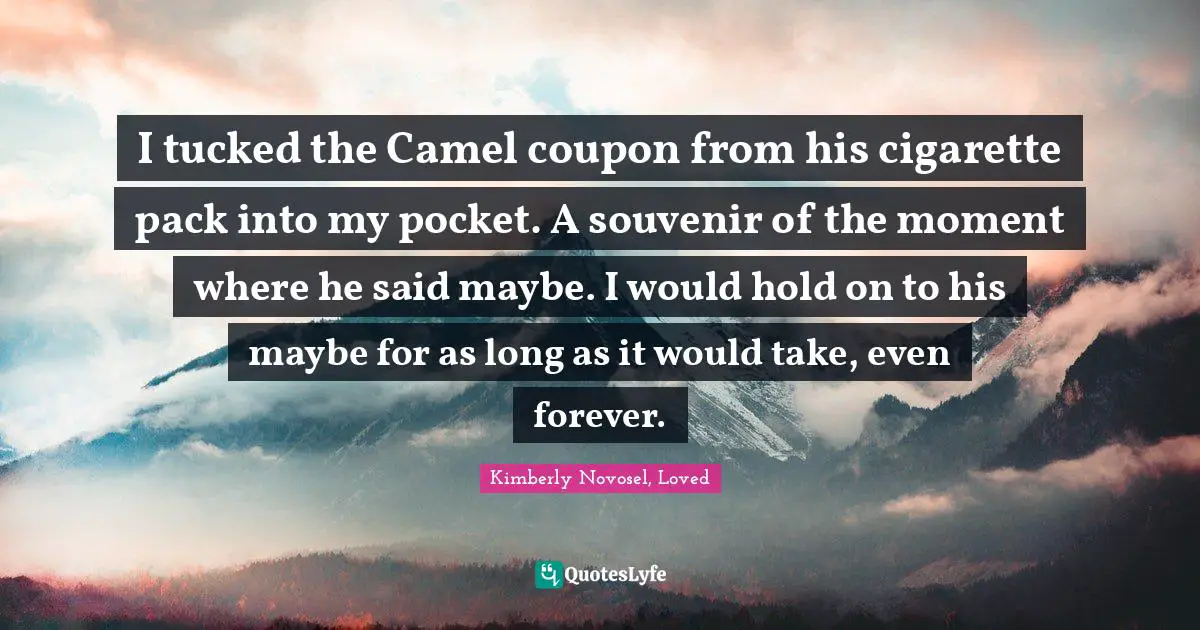 I tucked the Camel coupon from his cigarette pack into my pocket. A souvenir of the moment where he said maybe. I would hold on to his maybe for as long as it would take, even forever.