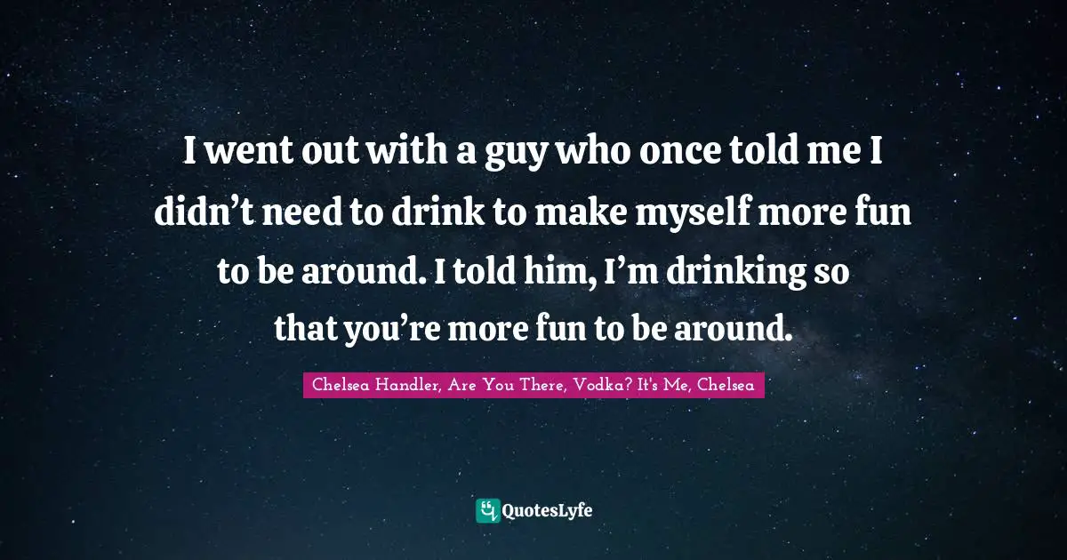 I went out with a guy who once told me I didn’t need to drink to make myself more fun to be around. I told him, I’m drinking so that you’re more fun to be around.