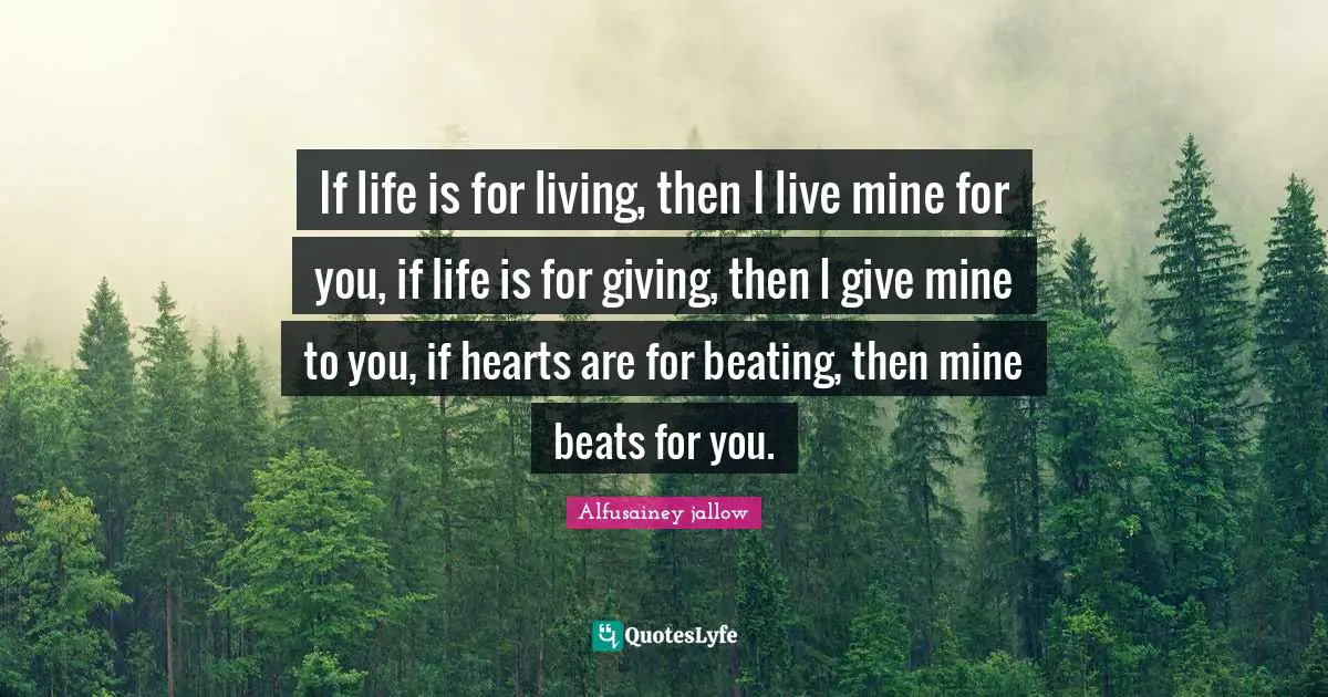 If life is for living, then I live mine for you, if life is for giving, then I give mine to you, if hearts are for beating, then mine beats for you.