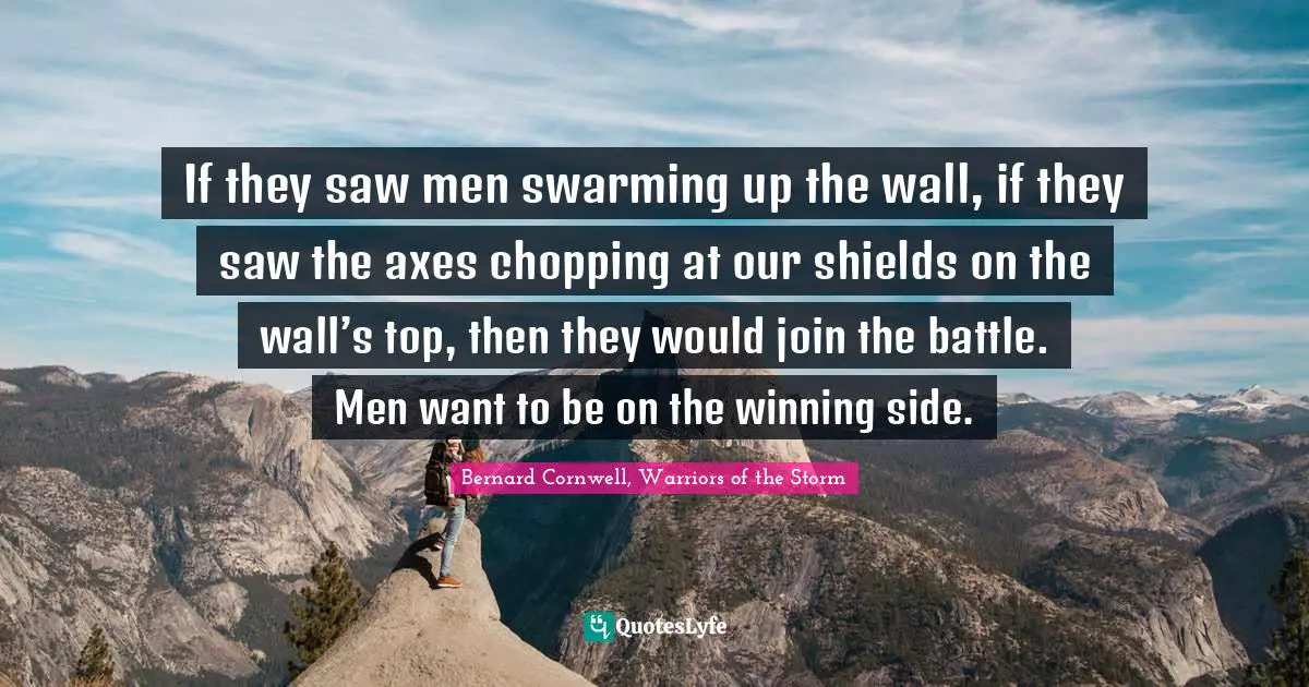 If they saw men swarming up the wall, if they saw the axes chopping at our shields on the wall’s top, then they would join the battle. Men want to be on the winning side.