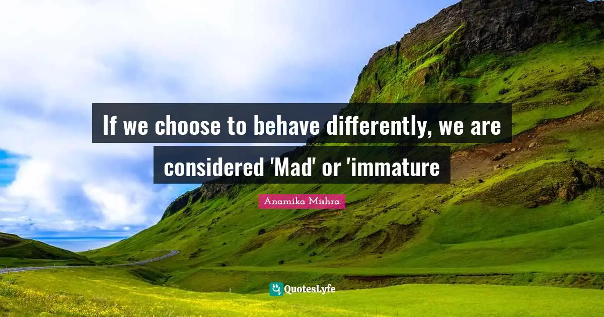 If we choose to behave differently, we are considered 'Mad' or 'immature